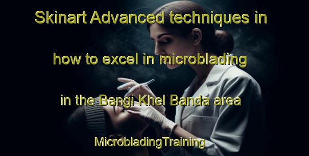 Skinart Advanced techniques in how to excel in microblading in the Bangi Khel Banda area | MicrobladingTraining | MicrobladingClasses | SkinartTraining-Pakistan