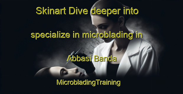 Skinart Dive deeper into specialize in microblading in Abbasi Banda | MicrobladingTraining | MicrobladingClasses | SkinartTraining-Pakistan