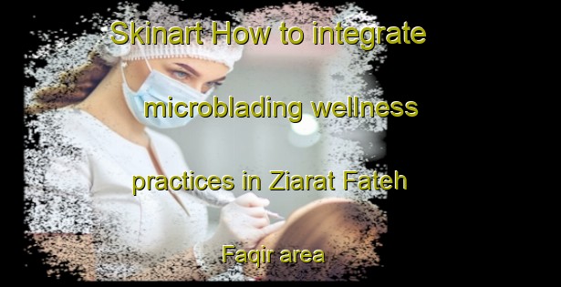 Skinart How to integrate microblading wellness practices in Ziarat Fateh Faqir area | MicrobladingTraining | MicrobladingClasses | SkinartTraining-Pakistan